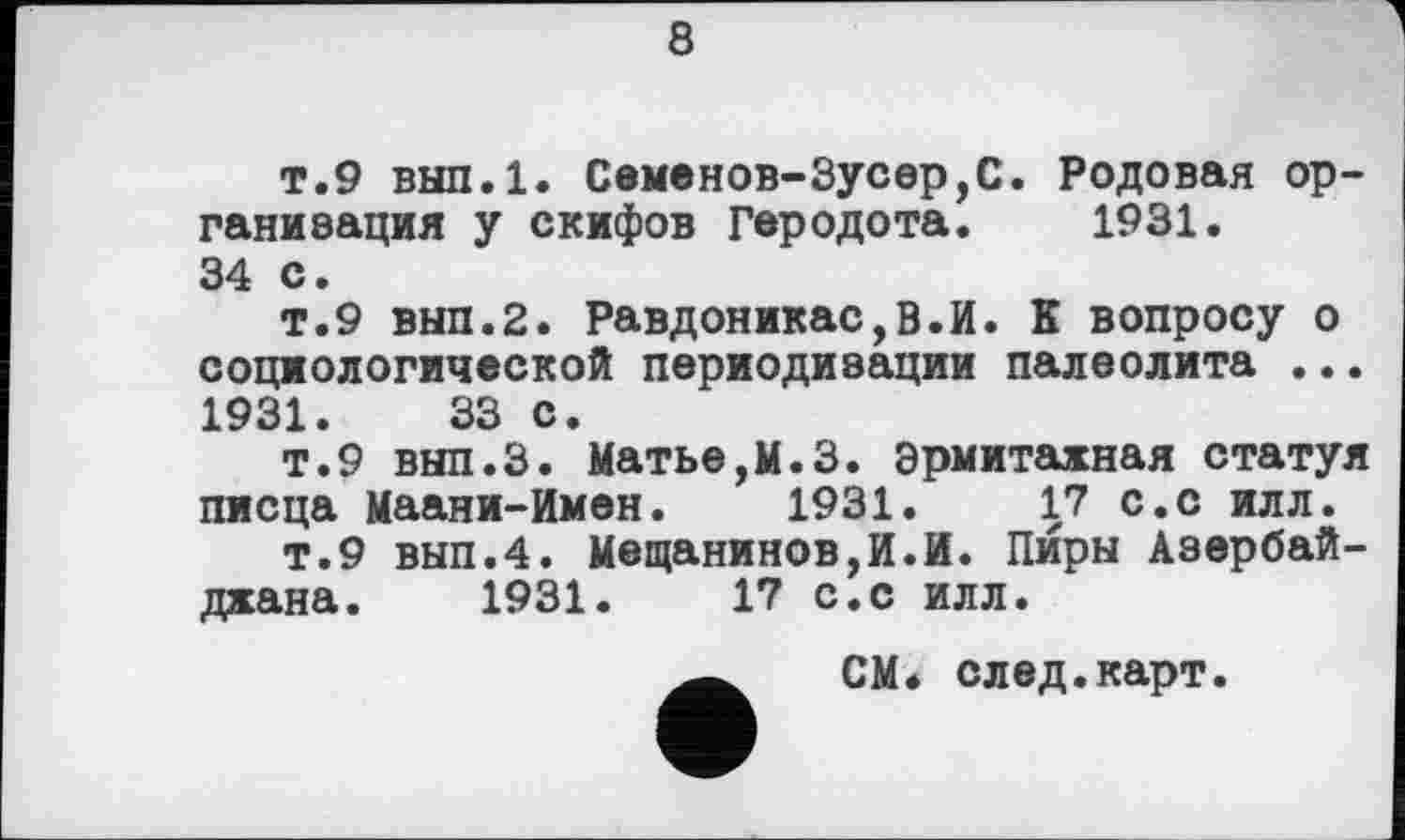 ﻿8
т.9 вып.1. Семенов-Зусер,С. Родовая организация у скифов Геродота. 1931.
34 с.
т.9 вып.2. Равдоникас,В.И. К вопросу о социологической периодизации палеолита ... 1931.	33 с.
т.9 вып.З. Матье,М.З. Эрмитажная статуя писца Маани-Имен. 1931.	17 с.с илл.
т.9 вып.4. Мещанинов,И.И. Пиры Азербайджана. 1931.	17 с.с илл.
СМ* след.карт.